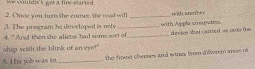 we couldn't get a fire started . 
2. Once you turn the corner, the road will _with another 
3. The program he developed is only _with Apple computers. 
4."And then the aliens had somesort of_ device that carried us onto the 
ship with the blink of an eye!" 
5. His job was to_ the finest cheeses and wines from different areas of