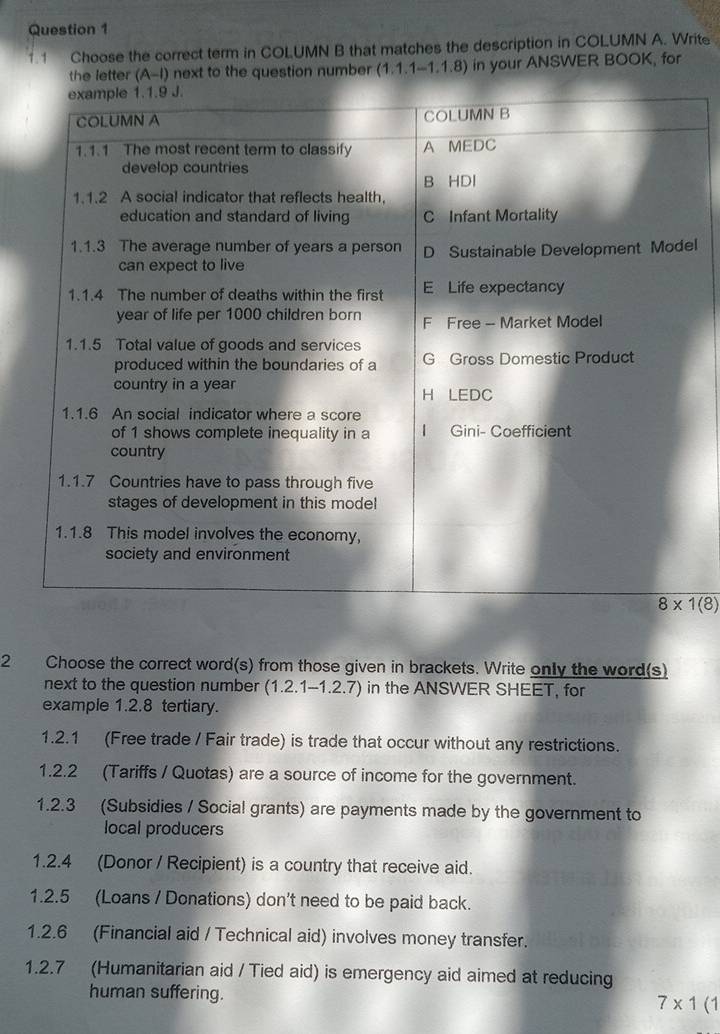 1.1 Choose the correct term in COLUMN B that matches the description in COLUMN A. Write
the letter (A-I) next to the question number (1,1,1-1.1.8) in your ANSWER BOOK, for
l
2 Choose the correct word(s) from those given in brackets. Write only the word(s)
next to the question number (1.2.1-1.2.7) in the ANSWER SHEET, for
example 1.2.8 tertiary.
1.2.1 (Free trade / Fair trade) is trade that occur without any restrictions.
1.2.2 (Tariffs / Quotas) are a source of income for the government.
1.2.3 (Subsidies / Social grants) are payments made by the government to
local producers
1.2.4 (Donor / Recipient) is a country that receive aid.
1.2.5 (Loans / Donations) don't need to be paid back.
1.2.6 (Financial aid / Technical aid) involves money transfer.
1.2.7 (Humanitarian aid / Tied aid) is emergency aid aimed at reducing
human suffering. 7* 1(1