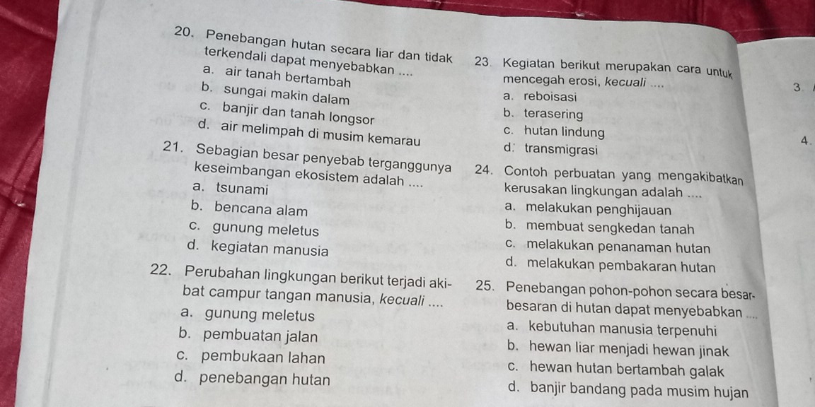 Penebangan hutan secara liar dan tidak . 23. Kegiatan berikut merupakan cara untuk
terkendali dapat menyebabkan ....
a. air tanah bertambah
mencegah erosi, kecuali .... 3. 
b. sungai makin dalam
a. reboisasi
b. terasering
c. banjir dan tanah longsor c. hutan lindung
d. air melimpah di musim kemarau d transmigrasi
4.
21. Sebagian besar penyebab terganggunya 24. Contoh perbuatan yang mengakibatkan
keseimbangan ekosistem adalah .... kerusakan lingkungan adalah ....
a. tsunami
b. bencana alam
a. melakukan penghijauan
b. membuat sengkedan tanah
c. gunung meletus c. melakukan penanaman hutan
d. kegiatan manusia d. melakukan pembakaran hutan
22. Perubahan lingkungan berikut terjadi aki- 25. Penebangan pohon-pohon secara besar-
bat campur tangan manusia, kecuali .... besaran di hutan dapat menyebabkan ....
a. gunung meletus a. kebutuhan manusia terpenuhi
b. pembuatan jalan b. hewan liar menjadi hewan jinak
c. pembukaan lahan c. hewan hutan bertambah galak
d. penebangan hutan d. banjir bandang pada musim hujan