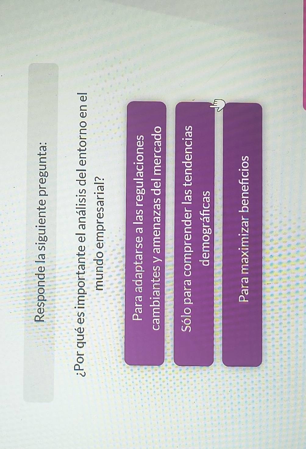Responde la siguiente pregunta:
¿Por qué es importante el análisis del entorno en el
mundo empresarial?
Para adaptarse a las regulaciones
cambiantes y amenazas del mercado
Sólo para comprender las tendencias
demográficas
Para maximizar benefcios
