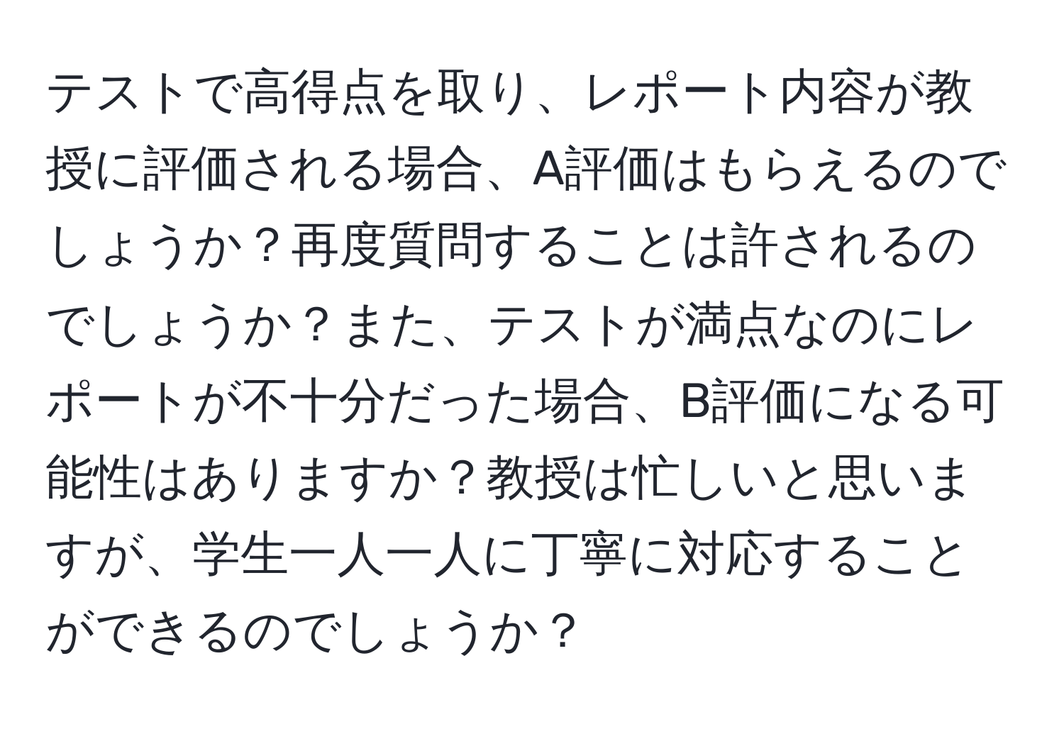 テストで高得点を取り、レポート内容が教授に評価される場合、A評価はもらえるのでしょうか？再度質問することは許されるのでしょうか？また、テストが満点なのにレポートが不十分だった場合、B評価になる可能性はありますか？教授は忙しいと思いますが、学生一人一人に丁寧に対応することができるのでしょうか？