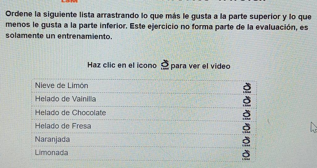 Ordene la siguiente lista arrastrando lo que más le gusta a la parte superior y lo que 
menos le gusta a la parte inferior. Este ejercicio no forma parte de la evaluación, es 
solamente un entrenamiento. 
Haz clic en el icono para ver el video 
Nieve de Limón 
Helado de Vainilla 
Helado de Chocolate 
Helado de Fresa 
Naranjada 
Limonada 
LSM