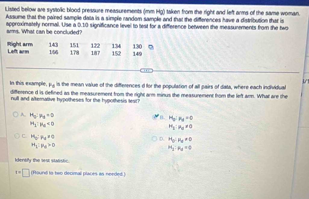 Listed below are systolic blood pressure measurements (mm Hg) taken from the right and left arms of the same woman.
Assume that the paired sample data is a simple random sample and that the differences have a distribution that is
approximately normal. Use a 0.10 significance level to test for a difference between the measurements from the two
arms. What can be concluded?
Right arm 143 151 122 134 130
Left arm 166 178 187 152 149
3/1
In this example, mu _d is the mean value of the differences d for the population of all pairs of data, where each individual
difference d is defined as the measurement from the right arm minus the measurement from the left arm. What are the
null and alternative hypotheses for the hypothesis test?
A. H_O:mu _d=0
B. H_0:mu _d=0
H_1:mu _d<0</tex>
H_1:mu _d!= 0
C. H_O:mu _d!= 0
D. H_0:mu _d!= 0
H_1:mu _d>0
H_1:mu _d=0
Identify the test statistic.
r=□ (Round to two decimal places as needed.)