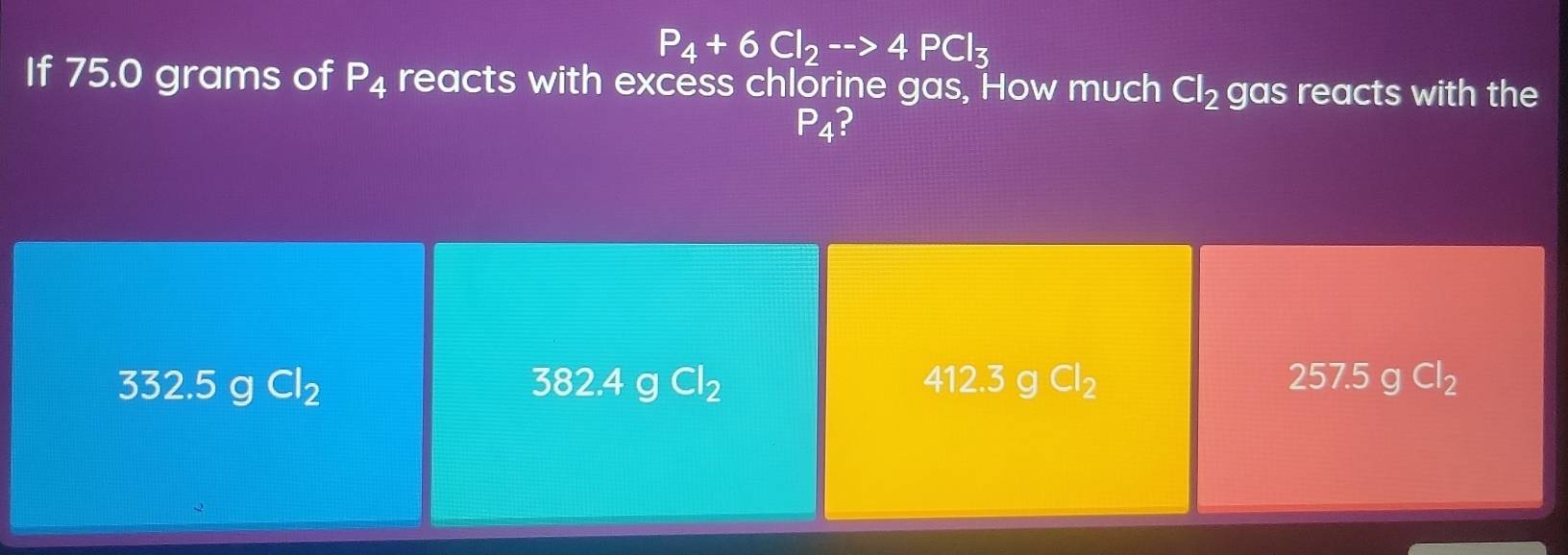 P_4+6Cl_2to 4PCl_3
If 75.0 grams of P_4 reacts with excess chlorine gas, How much Cl_2 gas reacts with the
P_4 ?
332.5gCl_2 4 g Cl_2 412.3gCl_2 257.5g Cl_2
382