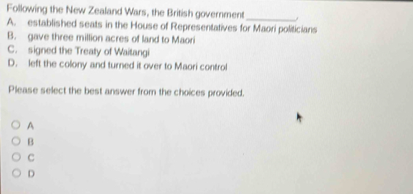 Following the New Zealand Wars, the British government_
A. established seats in the House of Representatives for Maori politicians
B. gave three million acres of land to Maori
C. signed the Treaty of Waitangi
D. left the colony and turned it over to Maori control
Please select the best answer from the choices provided.
A
B
c
D