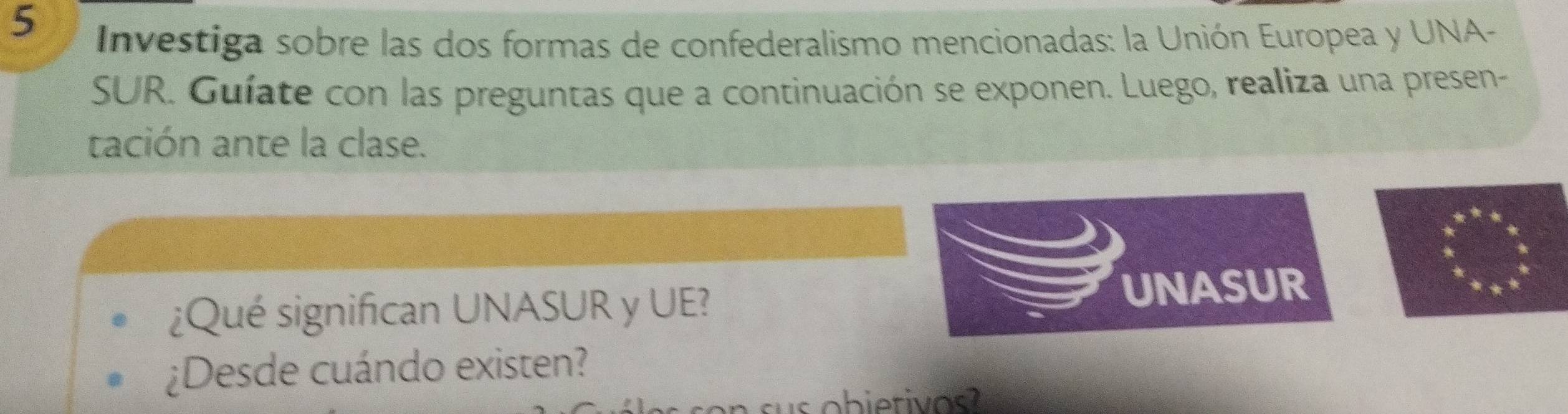 Investiga sobre las dos formas de confederalismo mencionadas: la Unión Europea y UNA- 
SUR. Guíate con las preguntas que a continuación se exponen. Luego, realiza una presen- 
tación ante la clase. 
¿Qué significan UNASUR y UE? 
UNASUR 
¿Desde cuándo existen?