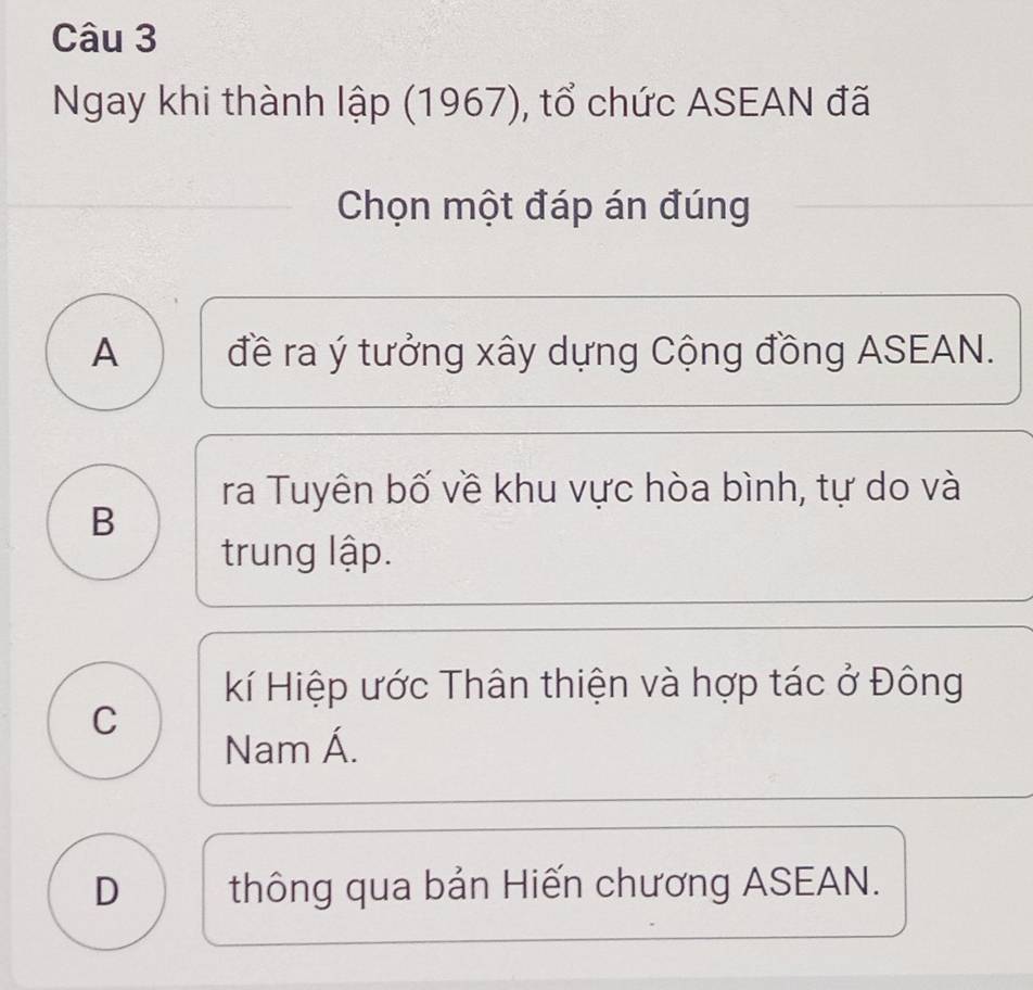 Ngay khi thành lập (1967), tổ chức ASEAN đã
Chọn một đáp án đúng
A đề ra ý tưởng xây dựng Cộng đồng ASEAN.
ra Tuyên bố về khu vực hòa bình, tự do và
B
trung lập.
kí Hiệp ước Thân thiện và hợp tác ở Đông
C
Nam Á.
D thông qua bản Hiến chương ASEAN.