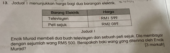 Jadual I menunjukkan harga bagi dua barangan elektrik. 
Jadual 1 
Encik Murad membeli dua buah televisyen dan sebuah peti sejuk. Dia membayar 
dengan sejumlah wang RM5 500. Berapakah baki wang yang diterima oleh Encik 
Murad? [3 markah]