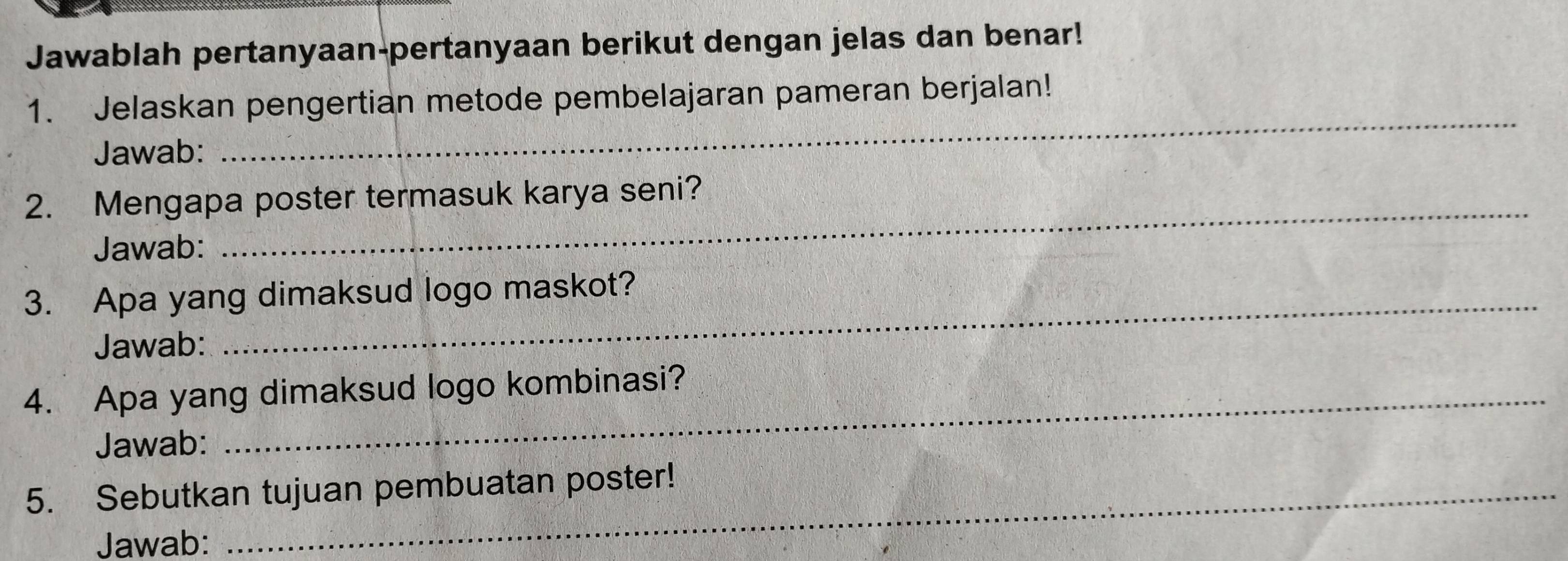 Jawablah pertanyaan-pertanyaan berikut dengan jelas dan benar! 
1. Jelaskan pengertian metode pembelajaran pameran berjalan! 
Jawab: 
_ 
2. Mengapa poster termasuk karya seni? 
Jawab: 
3. Apa yang dimaksud logo maskot? 
Jawab: 
4. Apa yang dimaksud logo kombinasi? 
Jawab: 
5. Sebutkan tujuan pembuatan poster! 
Jawab: