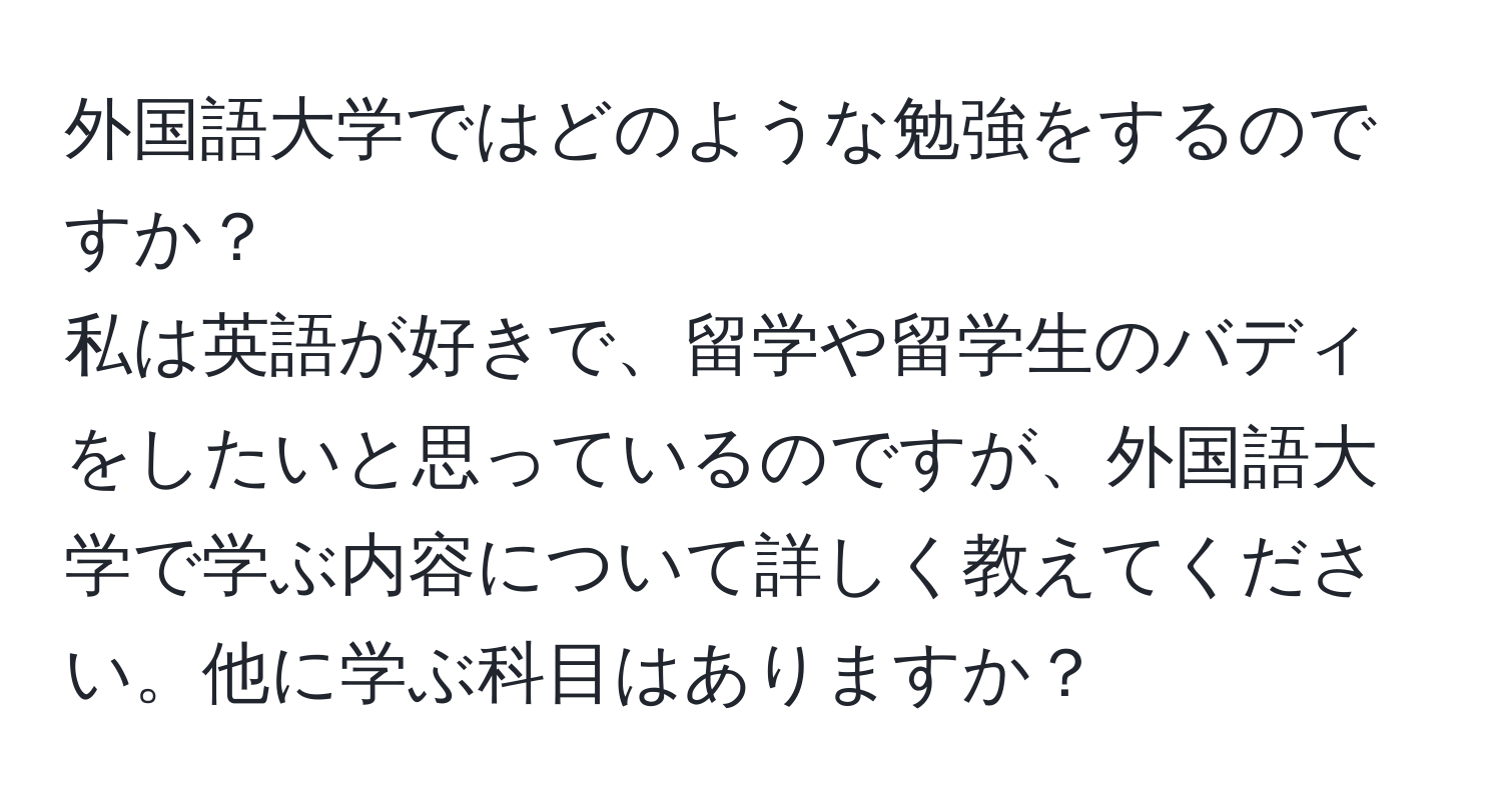 外国語大学ではどのような勉強をするのですか？  
私は英語が好きで、留学や留学生のバディをしたいと思っているのですが、外国語大学で学ぶ内容について詳しく教えてください。他に学ぶ科目はありますか？