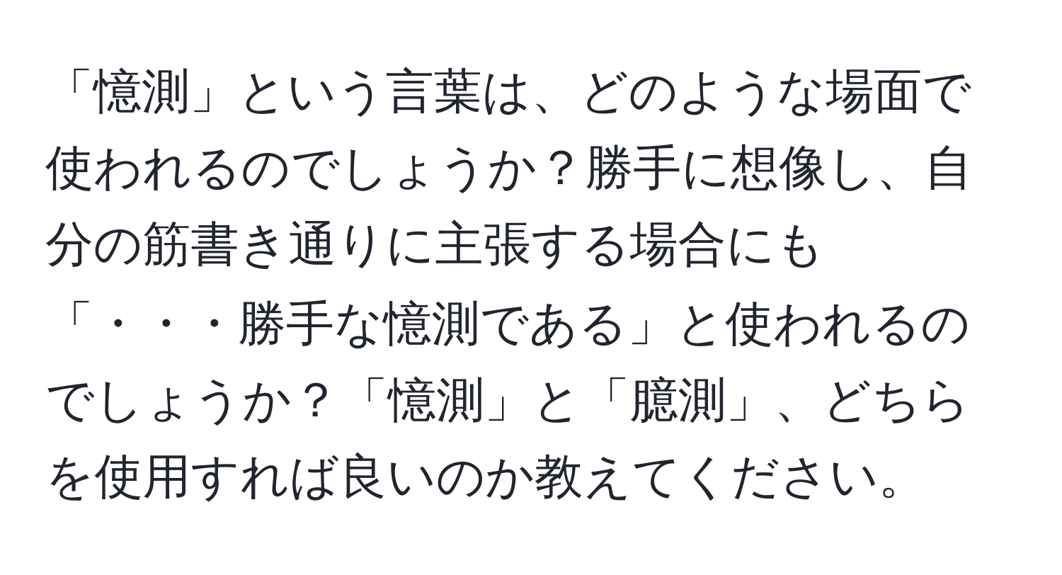 「憶測」という言葉は、どのような場面で使われるのでしょうか？勝手に想像し、自分の筋書き通りに主張する場合にも「・・・勝手な憶測である」と使われるのでしょうか？「憶測」と「臆測」、どちらを使用すれば良いのか教えてください。