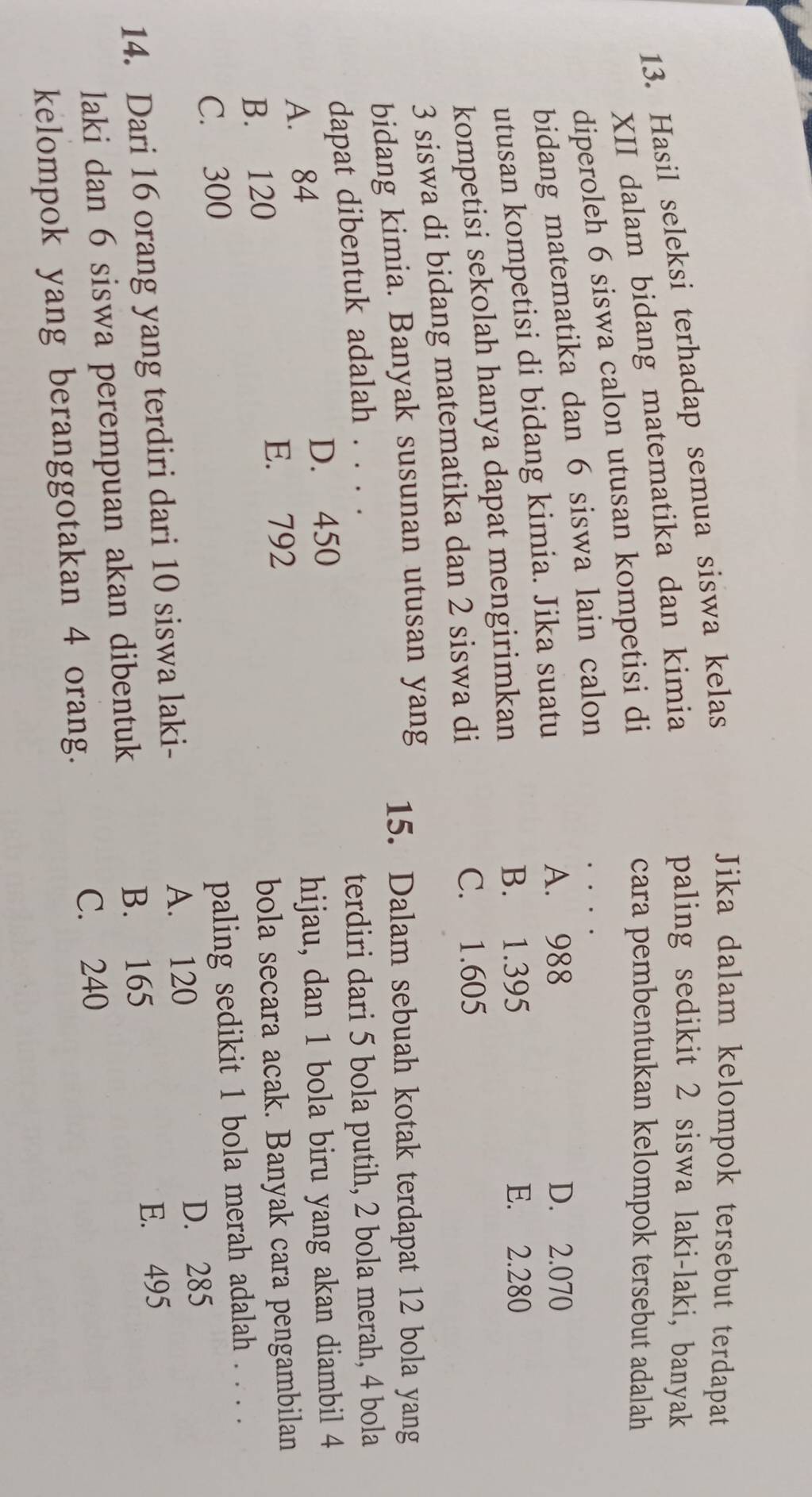 Hasil seleksi terhadap semua siswa kelas
Jika dalam kelompok tersebut terdapat
XII dalam bidang matematika dan kimia
paling sedikit 2 siswa laki-laki, banyak
diperoleh 6 siswa calon utusan kompetisi di
cara pembentukan kelompok tersebut adalah
bidang matematika dan 6 siswa lain calon
utusan kompetisi di bidang kimia. Jika suatu
A. 988 D. 2.070
kompetisi sekolah hanya dapat mengirimkan
B. 1.395 E. 2.280
3 siswa di bidang matematika dan 2 siswa di
C. 1.605
bidang kimia. Banyak susunan utusan yang 15. Dalam sebuah kotak terdapat 12 bola yang
dapat dibentuk adalah . . . .
terdiri dari 5 bola putih, 2 bola merah, 4 bola
D. 450
A. 84
hijau, dan 1 bola biru yang akan diambil 4
B. 120 E. 792
bola secara acak. Banyak cara pengambilan
C. 300
paling sedikit 1 bola merah adalah . . . .
14. Dari 16 orang yang terdiri dari 10 siswa laki- A. 120 D. 285
B. 165
laki dan 6 siswa perempuan akan dibentuk E. 495
kelompok yang beranggotakan 4 orang.
C. 240