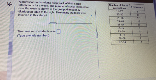 A professor had students keep track of their social 
interactions for a week. The number of social interactions 
over the week is shown in the grouped frequency 
distribution table to the right. How many students were 
involved in this study? 
The number of students was □. 
(Type a whole number.)