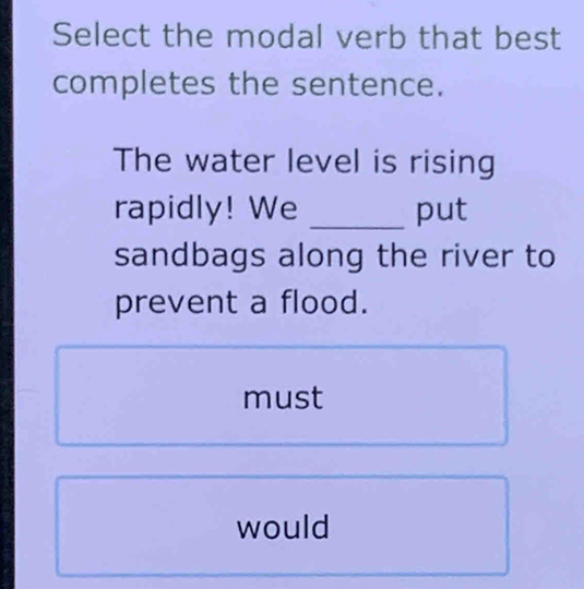 Select the modal verb that best
completes the sentence.
The water level is rising
rapidly! We _put
sandbags along the river to
prevent a flood.
must
would