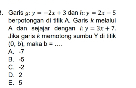 Garis g:y=-2x+3 dan h:y=2x-5
berpotongan di titik A. Garis k melalui
A dan sejajar dengan l:y=3x+7. 
Jika garis k memotong sumbu Y di titik
(0,b) , maka b= _
A. -7
B. -5
C. -2
D. 2
E. 5