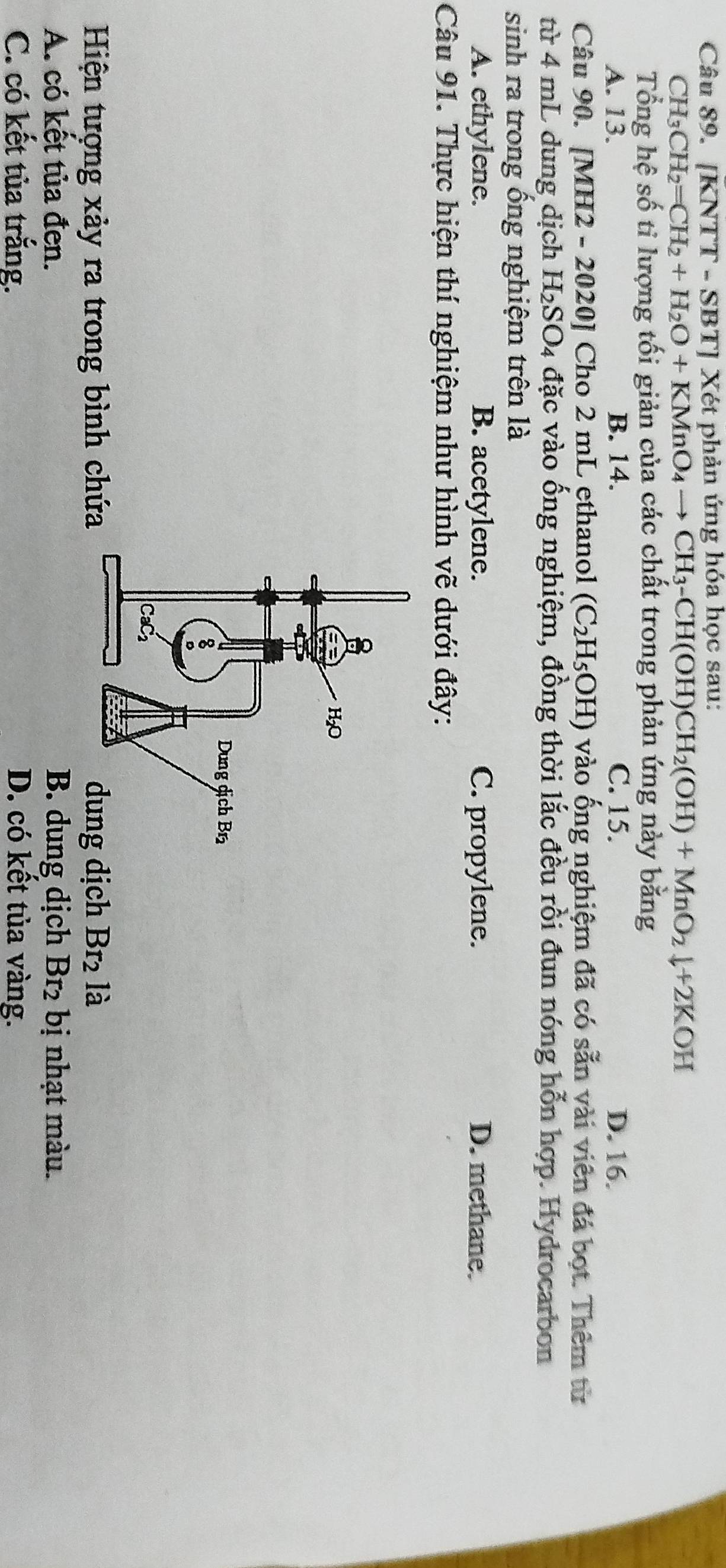 [KNTT - SBT] Xét phản ứng hóa học sau:
CH_3 CH_2=CH_2+H_2O+KMnO_4to CH_3-CH(OH)CH_2(OH)+MnO_2downarrow +2KOH
Tổng hệ số ti lượng tối giản của các chất trong phản ứng này bằng
A. 13. B. 14. C. 15. D. 16.
Câu 90. [MH2 - 2020 ] Cho 2 mL ethanol (C_2H_5OH) vào ống nghiệm đã có sẵn vài viên đá bọt. Thêm từ
từ 4 mL dung dịch H_2SO_4 đặc vào ống nghiệm, đồng thời lắc đều rồi đun nóng hỗn hợp. Hydrocarbon
sinh ra trong ống nghiệm trên là
A. ethylene. B. acetylene. C. propylene. D. methane.
Câu 91. Thực hiện thí nghiệm như hình vẽ dưới đây:
Hiện tượng xảy ra trong bình chứa dung dịch Br là
A. có kết tủa đen. B. dung dịch B r_2 2 bị nhạt màu.
C. có kết tủa trắng. D. có kết tủa vàng.