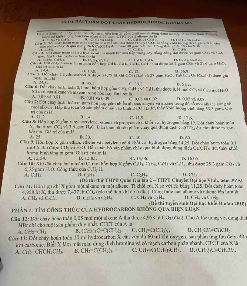 eC01 Bài toán đốt cháy hyDROCARBOn không no
Câu 1: Đem đốt cháy hoàn toàn 0,1 mol hỗn hợp X gồm 2 alkene là đồng đẳng kế tiếp nhau thu được CO: và
nước có khổi lượng hơn kêm nhau 6,76 gam. CTPT của 2 alkene đó là
A. CH4 và C3H₆ B. C₃H₆ và C4Hs C. C₆Ha và CsH1. D. C₃H₁0 và C₆H₁2.
Câu 2: Đốt cháy hoàn toàn một alkyne X ở thể khi thu được H₂O và CO2 có tổng khối lượng là 23 gam. Nếu cho
sản phẩm cháy đi qua dung dịch Ca(OH)₂ dư, được 40 gam kết tủa. Công thức phân tử của x là
A. C3H₄ B, C_2H_2. C. C_4H_6. D. C_5H_8
Câu 3: Đốt cháy hoàn toàn 2 hydrocarbon mạch hỡ liên tiếp trong đãy đồng đẳng thu được 44 gam CO_2 và 12,6
gam H₂O. Hai hydrocarbon đó là
A. C_3 H8, C₆H10- B. C_2H_4, C_3H_6 C. C_3H_4, C_4H_6 D. C_5H_8,C_6 H10.
Câu 4: Đốt cháy hoàn toàn m gam hỗn hợp C₂H₆, C1h A_4.C_3 Ha, C₆H₁ thu được 35,2 gam CO_2 và 21,6 gam H_2O.
Giá trị của m là
A. 14.4. B. 10,8. C. 12. D. 56,8.
Cầu 5: Đốt cháy I hydrocarbon A được 24,79 lít khí CO_2(dkc) và 27 gam H_2O. Thể tích O_2 (đkc) (l) tham gia
phản ứng là
A. 24,8. B. 45,3. C. 39,2. D. 51,2.
Câu 6: Đốt cháy hoàn toàn 0,1 mol hỗm hợp gồm CH_4,C C4H10 và C_2H 4 thu được 0,14 mol CO_2 và 0,23 mol H_2O.
Số mol của alkane và alkene trong hỗn hợp lần lượt là
A. 0,09 và 0,01. B. 0,01 và 0.09 C. 0,08 và 0,02. D. 0,02 và 0,08.
Cầu 7: Đốt cháy hoàn toàn m gam hỗn hợp gồm nhiều alkane, alkyne và alkene trong đó số mol alkane bằng số
mol alkyne. Hấp thụ toàn bộ sản phẩm cháy vào bình Ba(OH) 92 dư, thấy khối lượng bình tăng 55,8 gam. Giá
trị của m là
A. 11,2. B. 14. C. 11,9. D. 12,6.
Câu 8: Hỗn hợp X gồm vinylacetylene, ethene và propyne có tỉ khối với hydrogen bằng 17. Đốt cháy hoàn toàn
X, thu được CO_2 và 3,6 gam H_2O D. Dẫn toàn bộ sản phầm cháy qua dung dịch  6 Ca(OH)_2 dư, thu được m gam
kết tủa. Giá trị của m là
A. 25. B. 30. C. 40. D. 60.
Câu 9: * Hỗn hợp X gồm ethan, ethene và acetylene có ti khối với hydrogen bằng 14,25. Đốt cháy hoàn toàn 0,1
mol X thu được CO_2 và H₂O. Dẫn toàn bộ sản phẩm cháy qua bình đựng dung dịch Ca(OH)2 dư, thấy khối
lượng bình tăng m gam. Giá trị của m là
A. 12,54. B. 12,85. C. 14,06. D. 16,05.
Câu 10: Khi đốt cháy hoàn toàn 0,2 mol hỗn hợp X gồm C_3H_4,C_3H_6,C_4H_4 và C_xH_y , thu được 25,3 gam CO_2 và
6,75 gam H_2O. Công thức của C_xH_y1 a
A. C_2H_2. B. C_3H_8. C. C_2H_4. D. CH_4.
(Đề thi thử THPT Quốc Gia lần 2 - THPT Chuyên Đại học Vinh, năm 2015)
Câu 11: Hỗn hợp khí X gồm một alkane và một alkene. Tỉ khối của X so với H_2 bằng 11,25. Đốt cháy hoàn toàn
4,958 lít X, thu được 7,437 lít CO_2 (các thể tích khí đo ở đkc). Công thức của alkane và alkene lần lượt là
A. CH_4 và C_2H_4. B. C_2H_6 và C_2H_4. C. CH_4 và C_3H_6. D. CH_4 và C_4H_8.
(Đề thi tuyển sinh Đại học khối B năm 2010)
phản 1: tÌm cônG thức của hYDrOcARbOn khônG qua biện Luận
Câu 12: Đốt cháy hoàn toàn 0,05 mol một alkene A thu được 4,958 lít CO_2 dkc) 0. Cho A tác dụng với dung dịch
HBr chỉ cho một sản phẩm duy nhất. CTCT của A là
A. CH_2=CH_2. B. (CH_3)_2C=C(CH_3)_2. C. CH_2=C(CH_3)_2. D. CH_3CH=CHCH_3.
Câu 13: Đốt cháy hoàn toàn 10 ml hydrocarbon X cần vừa đủ 60 ml khí oxygen, sau phản ứng thu được 40 ư
khí carbonic. Biết X làm mất màu dung dịch bromine và có mạch carbon phân nhánh. CTCT của X là
A. CH_2=CHCH_2CH_3. B. CH_2=C(CH_3)_2. C. CH_2=C(CH_2)_2CH_3. D. (CH_3)_2C=CHCH_3.