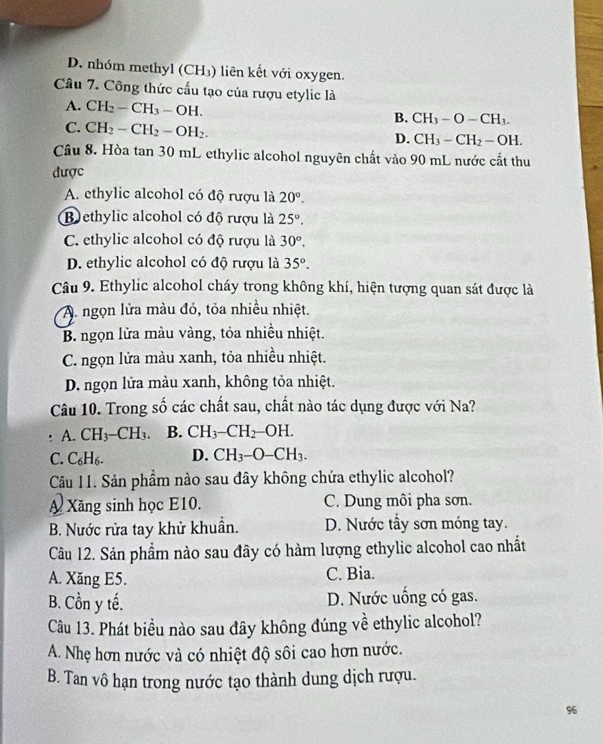 D. nhóm methyl (CH_3) ) liên kết với oxygen.
Câu 7. Công thức cấu tạo của rượu etylic là
A. CH_2-CH_3-OH.
B. CH_3-O-CH_3.
C. CH_2-CH_2-OH_2.
D. CH_3-CH_2-OH.
Câu 8. Hòa tan 30 mL ethylic alcohol nguyên chất vào 90 mL nước cất thu
được
A. ethylic alcohol có độ rượu là 20°.
B ethylic alcohol có độ rượu là 25°.
C. ethylic alcohol có độ rượu là 30°.
D. ethylic alcohol có độ rượu là 35°.
Câu 9. Ethylic alcohol cháy trong không khí, hiện tượng quan sát được là
A. ngọn lửa màu đó, tỏa nhiều nhiệt.
B. ngọn lửa màu vàng, tỏa nhiều nhiệt.
C. ngọn lửa màu xanh, tỏa nhiều nhiệt.
D. ngọn lửa màu xanh, không tỏa nhiệt.
Câu 10. Trong số các chất sau, chất nào tác dụng được với Na?
: A. CH_3-CH_3 B. CH_3-CH_2-OH.
C. C₆l -16.
D. CH_3-O-CH_3.
Câu 11. Sản phẩm nào sau đây không chứa ethylic alcohol?
A Xăng sinh học E10. C. Dung môi pha sơn.
B. Nước rửa tay khử khuẩn. D. Nước tây sơn móng tay.
Câu 12. Sản phẩm nào sau đây có hàm lượng ethylic alcohol cao nhất
A. Xăng E5. C. Bia.
B. Cồn y tế. D. Nước uống có gas.
Câu 13. Phát biểu nào sau đây không đúng về ethylic alcohol?
A. Nhẹ hơn nước và có nhiệt độ sôi cao hơn nước.
B. Tan vô hạn trong nước tạo thành dung dịch rượu.
96