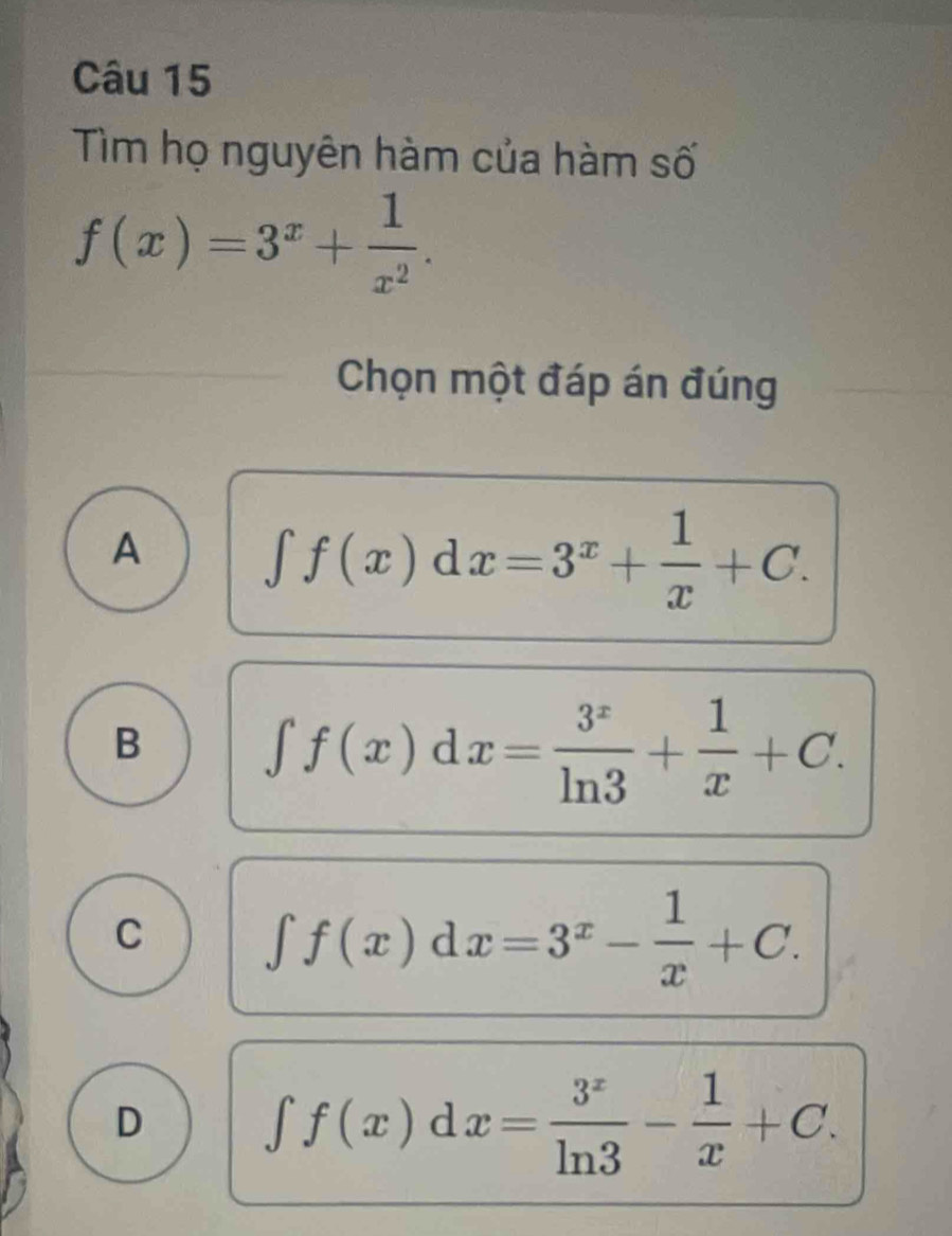 Tìm họ nguyên hàm của hàm số
f(x)=3^x+ 1/x^2 . 
Chọn một đáp án đúng
A ∈t f(x)dx=3^x+ 1/x +C.
B ∈t f(x)dx= 3^x/ln 3 + 1/x +C.
C ∈t f(x)dx=3^x- 1/x +C.
D ∈t f(x)dx= 3^x/ln 3 - 1/x +C.