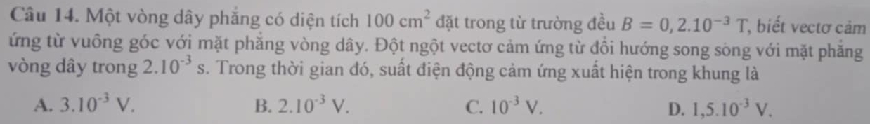 Một vòng dây phẳng có diện tích 100cm^2 đặt trong từ trường đều B=0,2.10^(-3)T , biết vectơ cảm
ứng từ vuồng góc với mặt phăng vòng dây. Đột ngột vectơ cảm ứng từ đồi hướng song sòng với mặt phăng
vòng dây trong 2 10^(-3)s. Trong thời gian đó, suất điện động cảm ứng xuất hiện trong khung là
A. 3.10^(-3)V. B. 2.10^(-3)V. C. 10^(-3)V. D. 1,5.10^(-3)V.