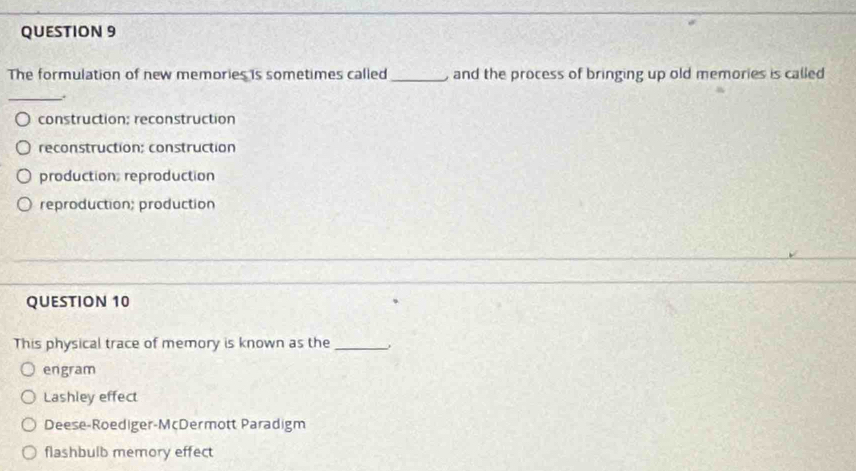 The formulation of new memories is sometimes called_ and the process of bringing up old memories is called 
_.
construction; reconstruction
reconstruction: construction
production: reproduction
reproduction; production
QUESTION 10
This physical trace of memory is known as the_
engram
Lashley effect
Deese-Roediger-McDermott Paradigm
flashbulb memory effect