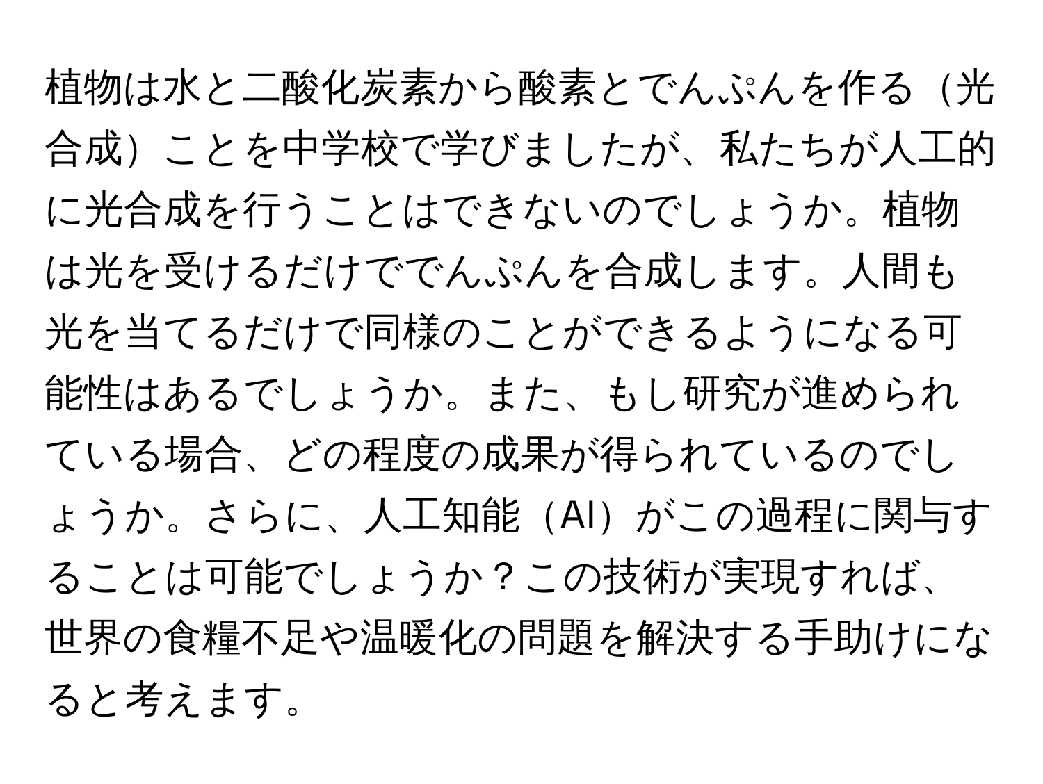 植物は水と二酸化炭素から酸素とでんぷんを作る光合成ことを中学校で学びましたが、私たちが人工的に光合成を行うことはできないのでしょうか。植物は光を受けるだけででんぷんを合成します。人間も光を当てるだけで同様のことができるようになる可能性はあるでしょうか。また、もし研究が進められている場合、どの程度の成果が得られているのでしょうか。さらに、人工知能AIがこの過程に関与することは可能でしょうか？この技術が実現すれば、世界の食糧不足や温暖化の問題を解決する手助けになると考えます。