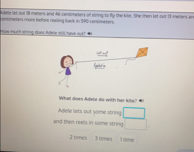 Adele let out 18 meters and 46 centimeters of string to fly the kite. She then let out 13 meters an
centimeters more before reeling back in 590 centimeters.
How much string does Adele still have out? 
What does Adele do with her kite? 4
Adele lets out some string
and then reels in some string .
2 times 3 times 1 time