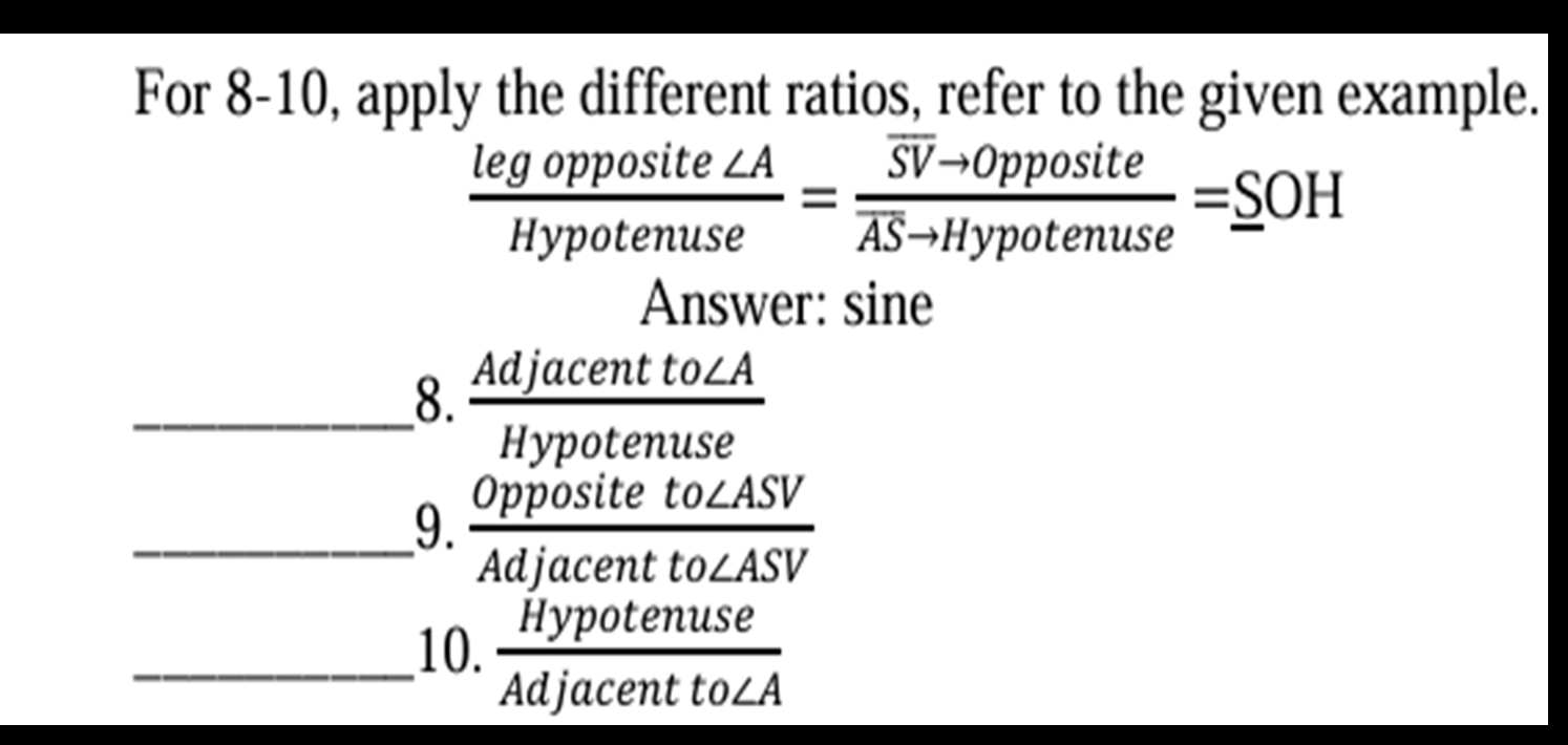 For 8-10, apply the different ratios, refer to the given example.
 legopposite∠ A/Hypotenuse =frac overline SVto 0ppositeoverline ASto Hypotenuse=_ SOH
Answer: sine 
_8. Adja 
H  centto∠ A/notenuse 
__9. Or 
Ac  positeto∠ ASV/jacentto∠ ASV  1 
_10.  Hypotenuse/Adjacentto∠ A 