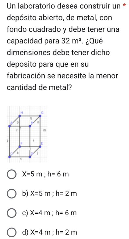 Un laboratorio desea construir un *
depósito abierto, de metal, con
fondo cuadrado y debe tener una
capacidad para 32m^3 ¿Qué
dimensiones debe tener dicho
deposito para que en su
fabricación se necesite la menor
cantidad de metal?
X=5m; h=6m
b) X=5m; h=2m
c) X=4m; h=6m
d) X=4m; h=2m