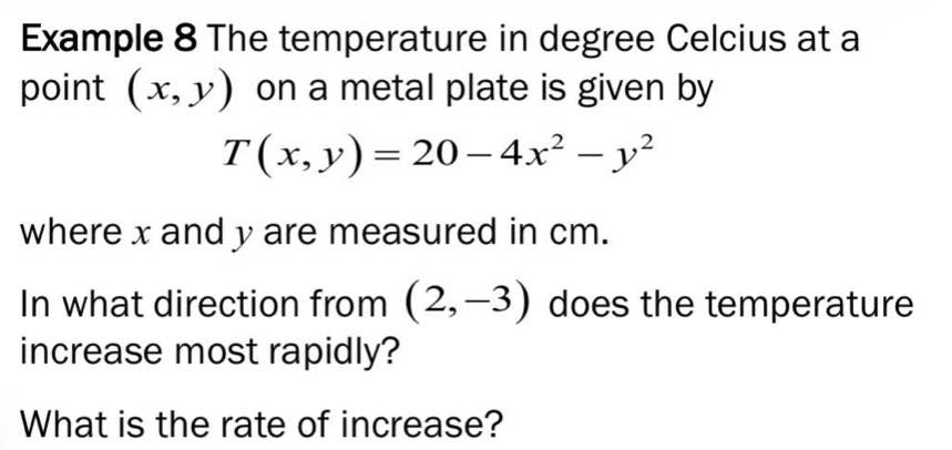 Example 8 The temperature in degree Celcius at a
point (x,y) on a metal plate is given by
T(x,y)=20-4x^2-y^2
where x and y are measured in cm.
In what direction from (2,-3) does the temperature
increase most rapidly?
What is the rate of increase?