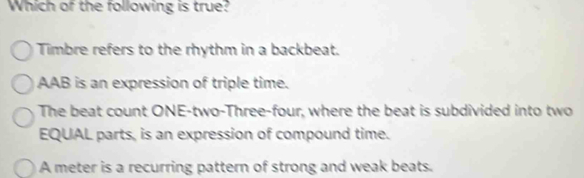 Which of the following is true?
Timbre refers to the rhythm in a backbeat.
AAB is an expression of triple time.
The beat count ONE-two-Three-four, where the beat is subdivided into two
EQUAL parts, is an expression of compound time.
A meter is a recurring pattern of strong and weak beats.