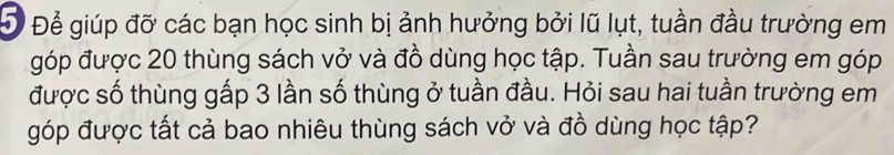 Đ Để giúp đỡ các bạn học sinh bị ảnh hưởng bởi lũ lụt, tuần đầu trường em 
góp được 20 thùng sách vở và đồ dùng học tập. Tuần sau trường em góp 
được số thùng gấp 3 lần số thùng ở tuần đầu. Hỏi sau hai tuần trường em 
góp được tất cả bao nhiêu thùng sách vở và đồ dùng học tập?