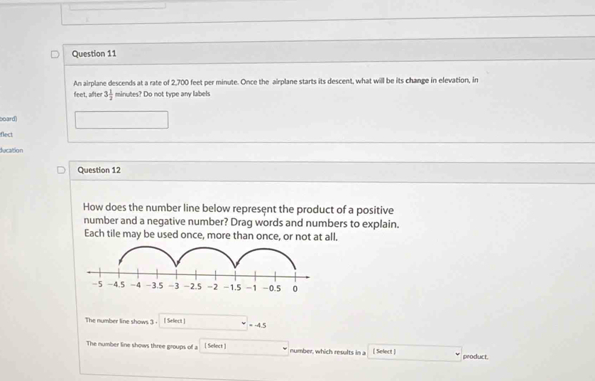 An airplane descends at a rate of 2,700 feet per minute. Once the airplane starts its descent, what will be its change in elevation, in 
feet, after 3 1/2  minutes? Do not type any labels 
board) 
eflect 
ducation 
Question 12 
How does the number line below represent the product of a positive 
number and a negative number? Drag words and numbers to explain. 
Each tile may be used once, more than once, or not at all. 
The number line shows 3 - | Select ] =-4.5
The number line shows three groups of a [ Select ] number, which results in a [ Select ] product.