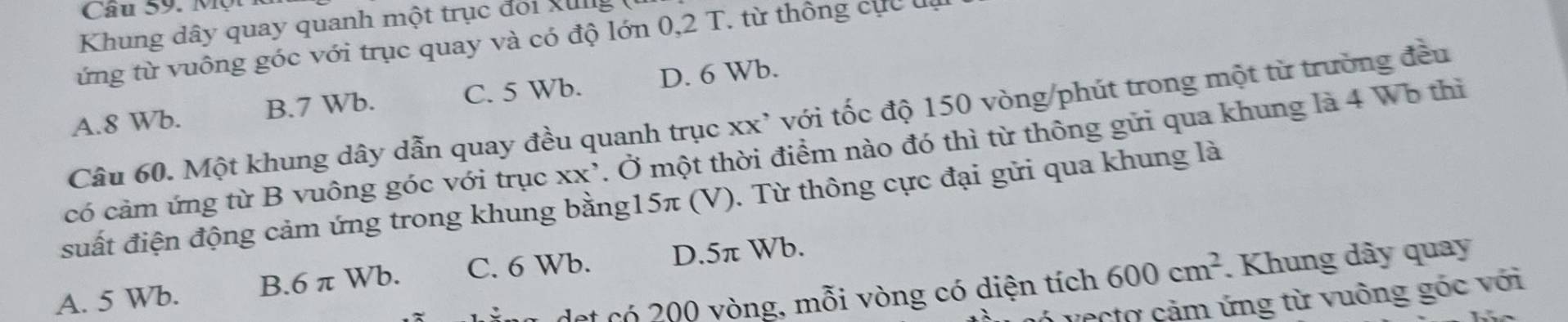 Khung dây quay quanh một trục đoi k n 
ứng từ vuông góc với trục quay và có độ lớn 0,2 T. từ thông cực đụ
A. 8 Wb. B. 7 Wb. C. 5 Wb. D. 6 Wb.
Câu 60. Một khung dây dẫn quay đều quanh trục xx' với tốc độ 150 vòng /phút trong một từ trường đều
có cảm ứng từ B vuông góc với trục XX' 7. Ở một thời điểm nào đó thì từ thông gửi qua khung là 4 Wb thì
suất điện động cảm ứng trong khung bằng15π (V). Từ thông cực đại gửi qua khung là
A. 5 Wb. B. 6 π Wb. C. 6 Wb. D. 5π Wb.
a det có 200 vòng, mỗi vòng có diện tích 600cm^2. Khung dây quay
vecto cảm ứng từ vuông góc với