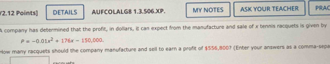 DETAILS AUFCOLALG8 1.3.506.XP. MY NOTES ASK YOUR TEACHER PRAC 
A company has determined that the profit, in dollars, it can expect from the manufacture and sale of x tennis racquets is given by
P=-0.01x^2+176x-150,000. 
How many racquets should the company manufacture and sell to earn a profit of $556,800? (Enter your answers as a comma-sepa