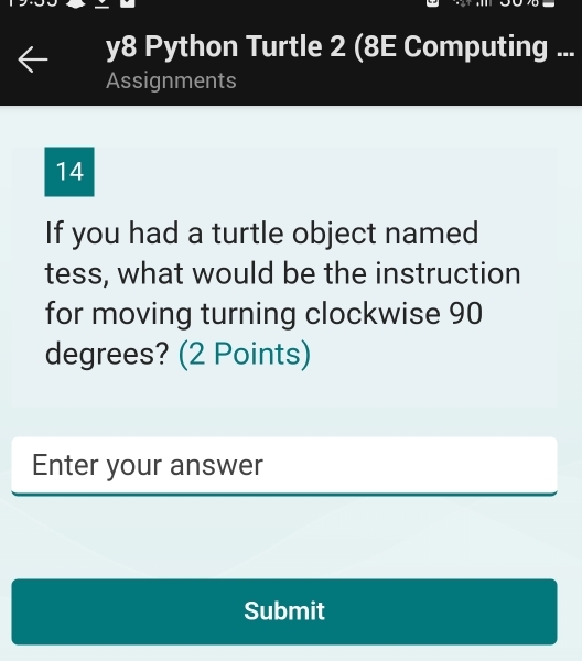 y8 Python Turtle 2 (8E Computing ... 
Assignments 
14 
If you had a turtle object named 
tess, what would be the instruction 
for moving turning clockwise 90
degrees? (2 Points) 
Enter your answer 
Submit