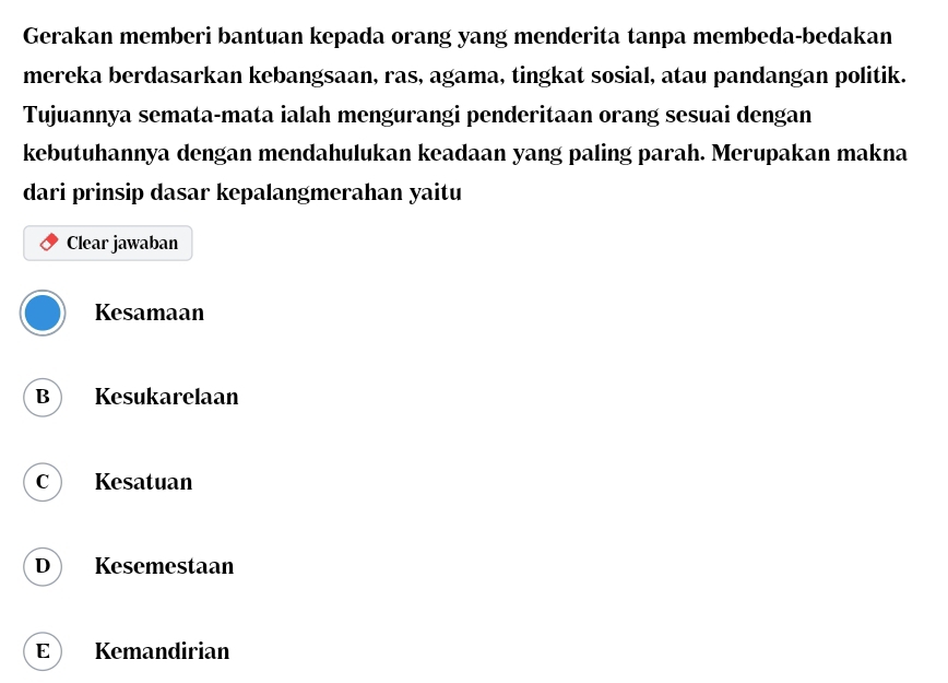 Gerakan memberi bantuan kepada orang yang menderita tanpa membeda-bedakan
mereka berdasarkan kebangsaan, ras, agama, tingkat sosial, atau pandangan politik.
Tujuannya semata-mata ialah mengurangi penderitaan orang sesuai dengan
kebutuhannya dengan mendahulukan keadaan yang paling parah. Merupakan makna
dari prinsip dasar kepalangmerahan yaitu
Clear jawaban
Kesamaan
B Kesukarelaan
C Kesatuan
D Kesemestaan
E Kemandirian