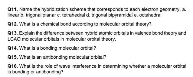 Name the hybridization scheme that corresponds to each electron geometry. a.
linear b. trigonal planar c. tetrahedral d. trigonal bipyramidal e. octahedral
Q12. What is a chemical bond according to molecular orbital theory?
Q13. Explain the difference between hybrid atomic orbitals in valence bond theory and
LCAO molecular orbitals in molecular orbital theory.
Q14. What is a bonding molecular orbital?
Q15. What is an antibonding molecular orbital?
Q16. What is the role of wave interference in determining whether a molecular orbital
is bonding or antibonding?