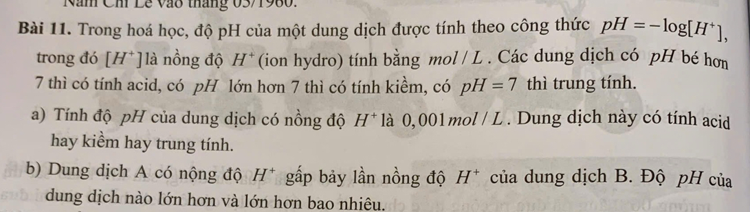 Năm Chi Lê Vào tháng 03/1980. 
Bài 11. Trong hoá học, độ pH của một dung dịch được tính theo công thức pH=-log [H^+], 
trong đó [H^+] là nồng độ H^+ (ion hydro) tính bằng mol / L . Các dung dịch có pH bé hơn 
7 thì có tính acid, có pH lớn hơn 7 thì có tính kiềm, có pH=7 thì trung tính. 
a) Tính độ pH của dung dịch có nồng độ H^+ là 0, 001mol / L. Dung dịch này có tính acid 
hay kiểm hay trung tính. 
b) Dung dịch A có nộng độ H^+ gấp bảy lần nồng độ H^+ của dung dịch B. Độ pH của 
dung dịch nào lớn hơn và lớn hơn bao nhiêu.