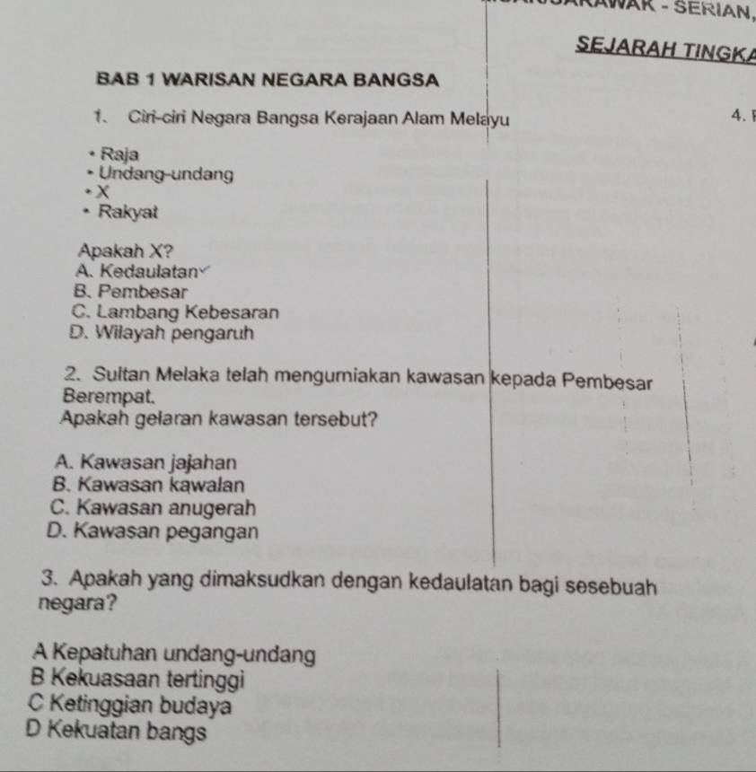 AWAR - SERIAN.
SEJARAH TINGKA
BAB 1 WARISAN NEGARA BANGSA
1. Ciri-ciri Negara Bangsa Kerajaan Alam Melayu
4. 1
Raja
Undang-undang
X
Rakyat
Apakah X?
A. Kedaulatan
B. Pembesar
C. Lambang Kebesaran
D. Wilayah pengaruh
2. Sultan Melaka telah mengumiakan kawasan kepada Pembesar
Berempat.
Apakah gelaran kawasan tersebut?
A. Kawasan jajahan
B. Kawasan kawalan
C. Kawasan anugerah
D. Kawasan pegangan
3. Apakah yang dimaksudkan dengan kedaulatan bagi sesebuah
negara?
A Kepatuhan undang-undang
B Kekuasaan tertinggi
C Ketinggian budaya
D Kekuatan bangs