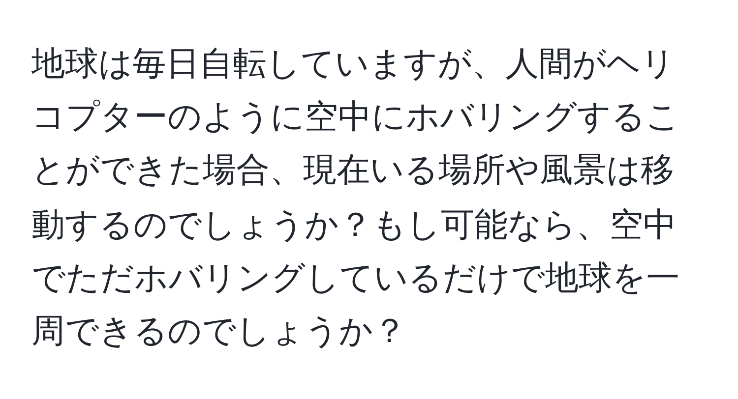 地球は毎日自転していますが、人間がヘリコプターのように空中にホバリングすることができた場合、現在いる場所や風景は移動するのでしょうか？もし可能なら、空中でただホバリングしているだけで地球を一周できるのでしょうか？