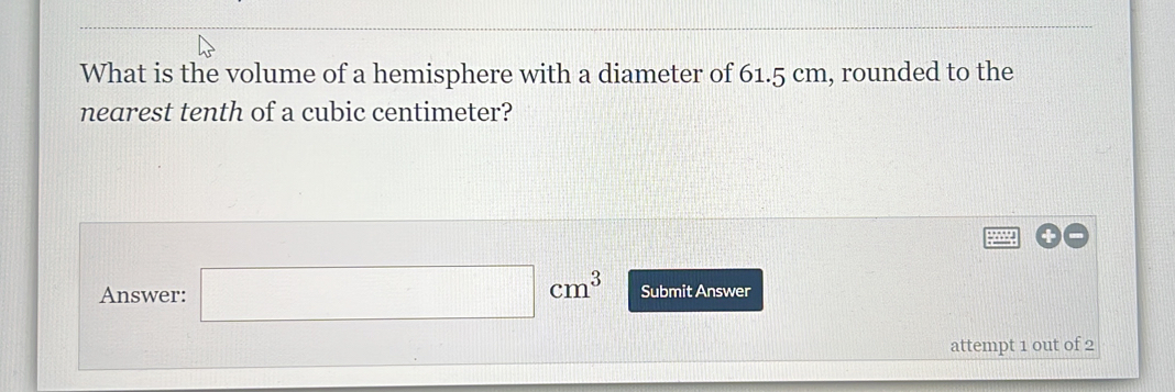 What is the volume of a hemisphere with a diameter of 61.5 cm, rounded to the 
nearest tenth of a cubic centimeter? 
Answer: □ cm^3 Submit Answer 
attempt 1 out of 2