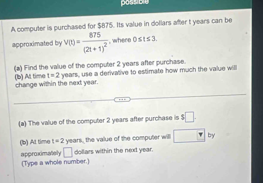 possible 
A computer is purchased for $875. Its value in dollars after t years can be 
approximated by V(t)=frac 875(2t+1)^2 , where 0≤ t≤ 3. 
(a) Find the value of the computer 2 years after purchase. 
(b) At time t=2 years, use a derivative to estimate how much the value will 
change within the next year. 
(a) The value of the computer 2 years after purchase is $□. 
(b) At time t=2 years, the value of the computer will □ v by 
approximately □ dollars within the next year. 
(Type a whole number.)