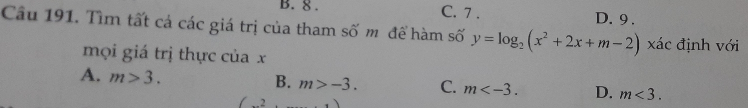 8. C. 7. D. 9 .
Câu 191. Tìm tất cả các giá trị của tham số m để hàm số y=log _2(x^2+2x+m-2) xác định với
mọi giá trị thực của x
A. m>3.
B. m>-3.
C. m .
D. m<3</tex>.