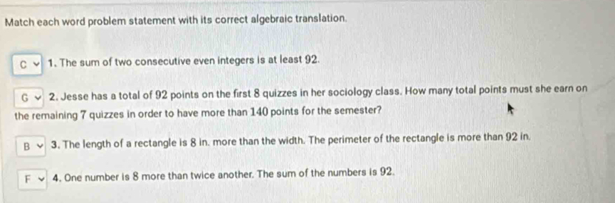 Match each word problem statement with its correct algebraic translation.
C 1. The sum of two consecutive even integers is at least 92.
G 2. Jesse has a total of 92 points on the first 8 quizzes in her sociology class. How many total points must she earn on
the remaining 7 quizzes in order to have more than 140 points for the semester?
B 3. The length of a rectangle is 8 in. more than the width. The perimeter of the rectangle is more than 92 in
F 4. One number is 8 more than twice another. The sum of the numbers is 92.