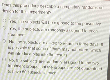 Does this procedure describe a completely randomized
design for this experiment?
Yes, the subjects will be exposed to the poison ivy.
Yes, the subjects are randomly assigned to each
treatment.
No, the subjects are asked to return in three days. It
is possible that some of them may not return, which
will introduce bias into the results.
No, the subjects are randomly assigned to the two
treatment groups, but the groups are not guaranteed
to have 50 subjects in each.