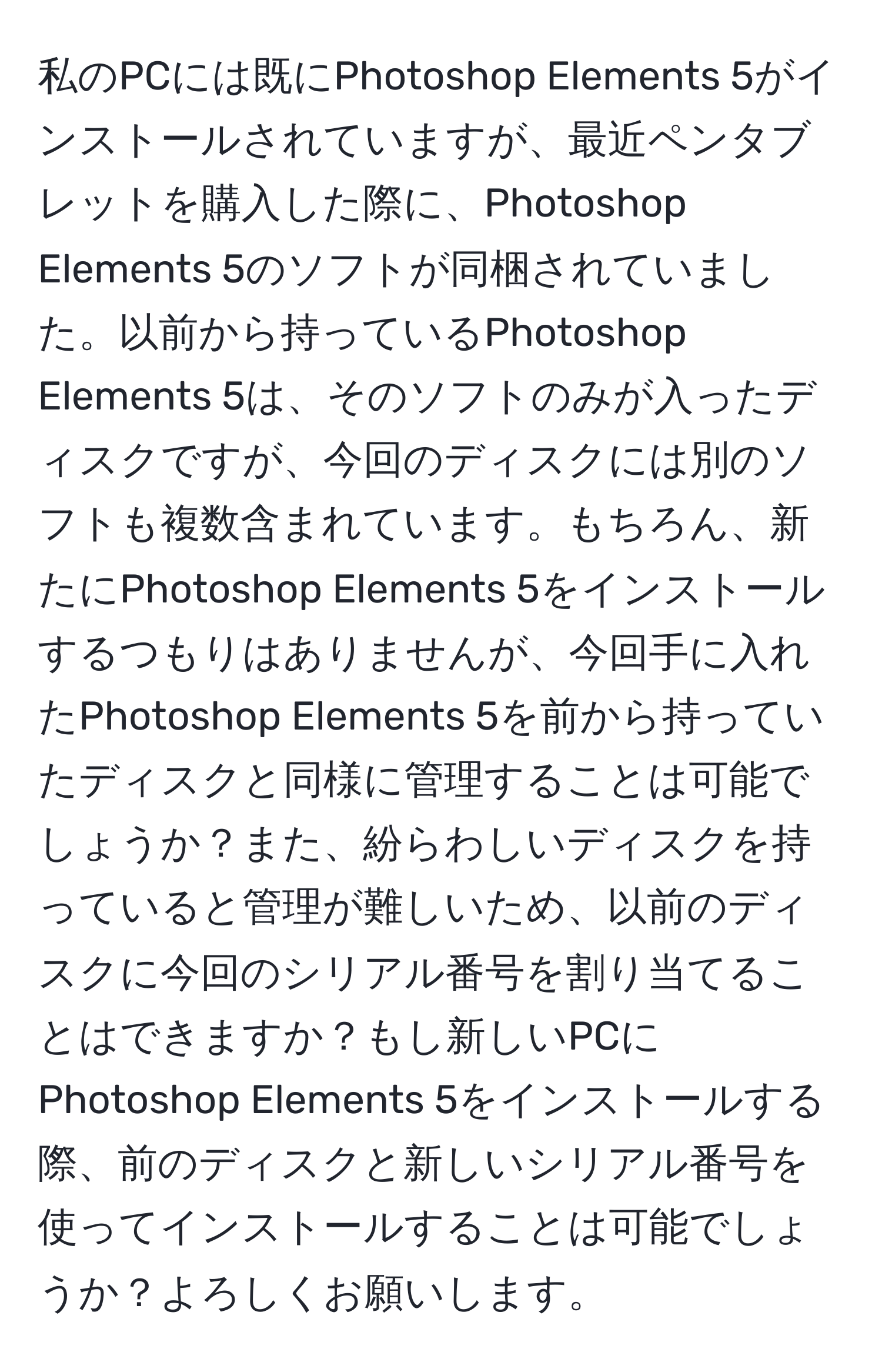 私のPCには既にPhotoshop Elements 5がインストールされていますが、最近ペンタブレットを購入した際に、Photoshop Elements 5のソフトが同梱されていました。以前から持っているPhotoshop Elements 5は、そのソフトのみが入ったディスクですが、今回のディスクには別のソフトも複数含まれています。もちろん、新たにPhotoshop Elements 5をインストールするつもりはありませんが、今回手に入れたPhotoshop Elements 5を前から持っていたディスクと同様に管理することは可能でしょうか？また、紛らわしいディスクを持っていると管理が難しいため、以前のディスクに今回のシリアル番号を割り当てることはできますか？もし新しいPCにPhotoshop Elements 5をインストールする際、前のディスクと新しいシリアル番号を使ってインストールすることは可能でしょうか？よろしくお願いします。