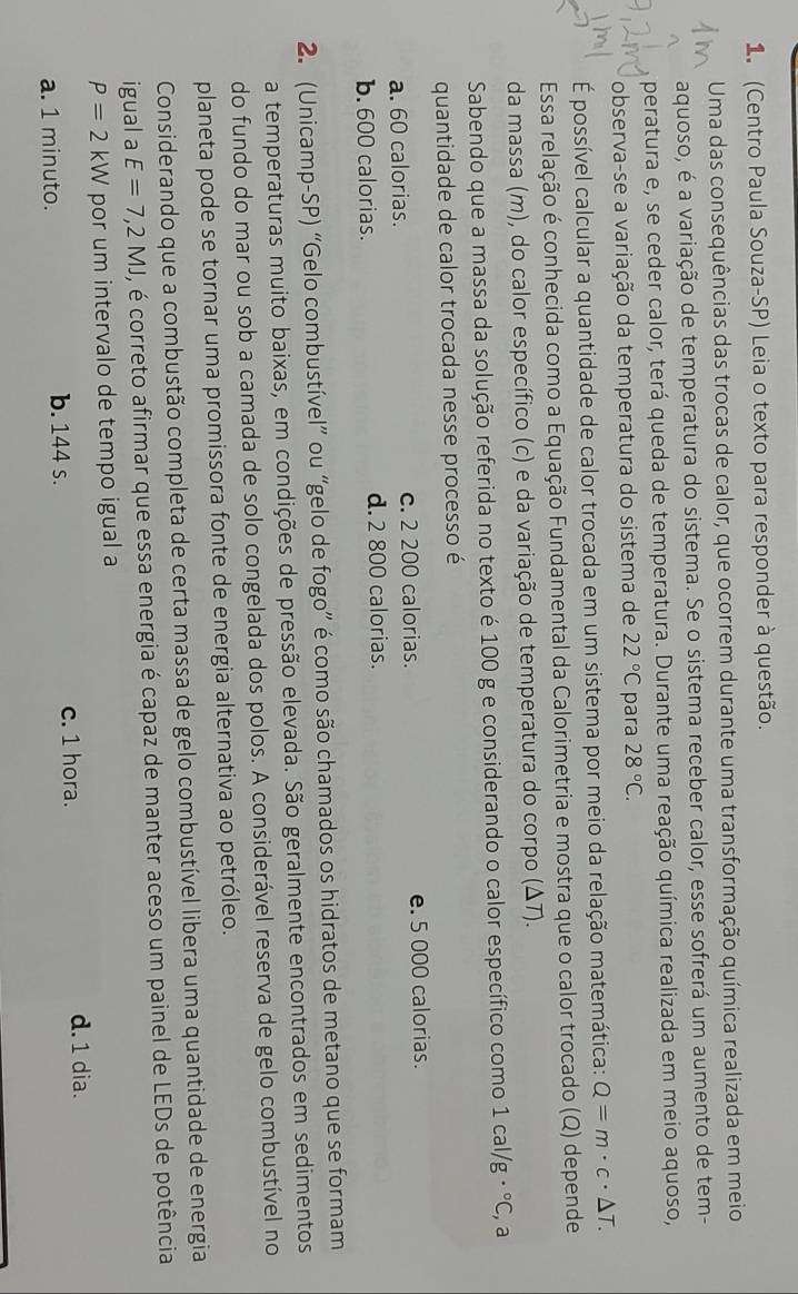 (Centro Paula Souza-SP) Leia o texto para responder à questão.
Uma das consequências das trocas de calor, que ocorrem durante uma transformação química realizada em meio
aquoso, é a variação de temperatura do sistema. Se o sistema receber calor, esse sofrerá um aumento de tem-
peratura e, se ceder calor, terá queda de temperatura. Durante uma reação química realizada em meio aquoso,
observa-se a variação da temperatura do sistema de 22°C para 28°C.
É possível calcular a quantidade de calor trocada em um sistema por meio da relação matemática: Q=m· c· △ T.
Essa relação é conhecida como a Equação Fundamental da Calorimetria e mostra que o calor trocado (Q) depende
da massa (m), do calor específico (c) e da variação de temperatura do corpo (ΔT).
Sabendo que a massa da solução referida no texto é 100 g e considerando o calor específico como 1cal/g·°C , a
quantidade de calor trocada nesse processo é
a. 60 calorias. c. 2 200 calorias. e. 5 000 calorias.
b. 600 calorias. d.2 800 calorias.
2. (Unicamp-SP) “Gelo combustível” ou “gelo de fogo” é como são chamados os hidratos de metano que se formam
a temperaturas muito baixas, em condições de pressão elevada. São geralmente encontrados em sedimentos
do fundo do mar ou sob a camada de solo congelada dos polos. A considerável reserva de gelo combustível no
planeta pode se tornar uma promissora fonte de energia alternativa ao petróleo.
Considerando que a combustão completa de certa massa de gelo combustível libera uma quantidade de energia
igual a E=7,2MJ , é correto afirmar que essa energia é capaz de manter aceso um painel de LEDs de potência
P=2kW por um intervalo de tempo igual a
a. 1 minuto. b. 144 s. c. 1 hora.
d. 1 dia.