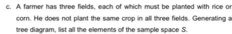 A farmer has three fields, each of which must be planted with rice or 
corn. He does not plant the same crop in all three fields. Generating a 
tree diagram, list all the elements of the sample space S.