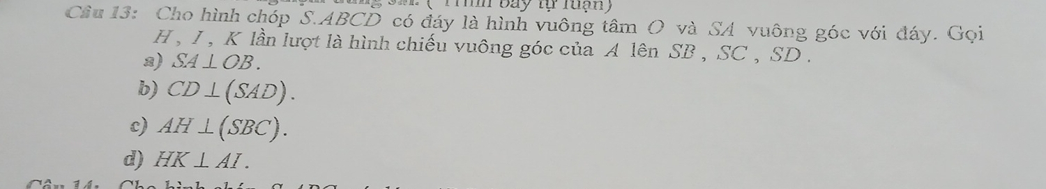 M( Tih bay tự luạn)
Cầu 13: Cho hình chóp S. ABCD có đáy là hình vuông tâm O và SA vuông góc với đáy. Gọi
H , I , K lần lượt là hình chiếu vuông góc của A lên SB , SC , SD.
a) SA⊥ OB.
b) CD⊥ (SAD).
c) AH⊥ (SBC).
d) HK⊥ AI.